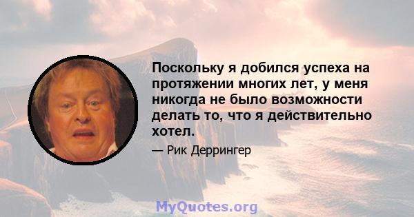 Поскольку я добился успеха на протяжении многих лет, у меня никогда не было возможности делать то, что я действительно хотел.