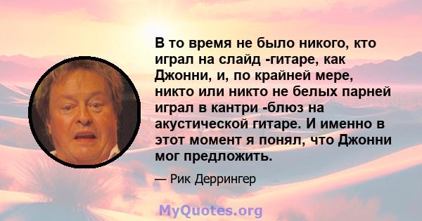 В то время не было никого, кто играл на слайд -гитаре, как Джонни, и, по крайней мере, никто или никто не белых парней играл в кантри -блюз на акустической гитаре. И именно в этот момент я понял, что Джонни мог