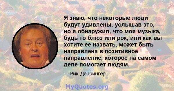 Я знаю, что некоторые люди будут удивлены, услышав это, но я обнаружил, что моя музыка, будь то блюз или рок, или как вы хотите ее назвать, может быть направлена ​​в позитивное направление, которое на самом деле