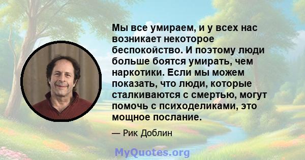 Мы все умираем, и у всех нас возникает некоторое беспокойство. И поэтому люди больше боятся умирать, чем наркотики. Если мы можем показать, что люди, которые сталкиваются с смертью, могут помочь с психоделиками, это