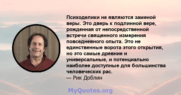 Психоделики не являются заменой веры. Это дверь к подлинной вере, рожденная от непосредственной встречи священного измерения повседневного опыта. Это не единственные ворота этого открытия, но это самые древние и