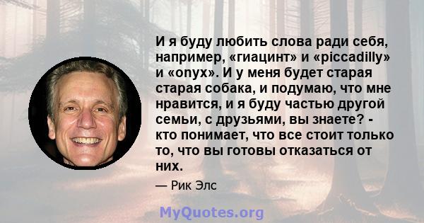 И я буду любить слова ради себя, например, «гиацинт» и «piccadilly» и «onyx». И у меня будет старая старая собака, и подумаю, что мне нравится, и я буду частью другой семьи, с друзьями, вы знаете? - кто понимает, что