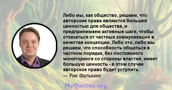 Либо мы, как общество, решаем, что авторские права являются большей ценностью для общества, и предпринимаем активные шаги, чтобы отказаться от частных коммуникаций в качестве концепции. Либо это, либо мы решаем, что