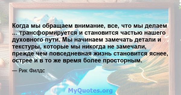 Когда мы обращаем внимание, все, что мы делаем ... трансформируется и становится частью нашего духовного пути. Мы начинаем замечать детали и текстуры, которые мы никогда не замечали, прежде чем повседневная жизнь