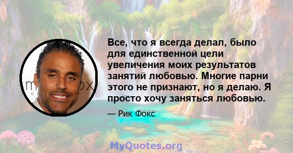 Все, что я всегда делал, было для единственной цели увеличения моих результатов занятий любовью. Многие парни этого не признают, но я делаю. Я просто хочу заняться любовью.