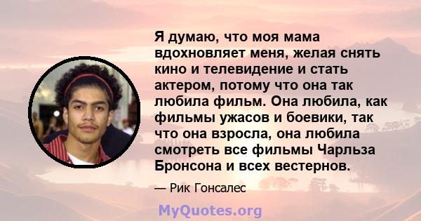 Я думаю, что моя мама вдохновляет меня, желая снять кино и телевидение и стать актером, потому что она так любила фильм. Она любила, как фильмы ужасов и боевики, так что она взросла, она любила смотреть все фильмы