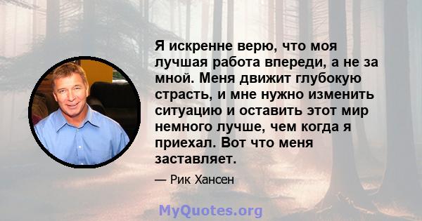 Я искренне верю, что моя лучшая работа впереди, а не за мной. Меня движит глубокую страсть, и мне нужно изменить ситуацию и оставить этот мир немного лучше, чем когда я приехал. Вот что меня заставляет.