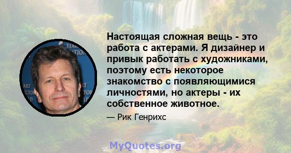 Настоящая сложная вещь - это работа с актерами. Я дизайнер и привык работать с художниками, поэтому есть некоторое знакомство с появляющимися личностями, но актеры - их собственное животное.