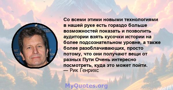 Со всеми этими новыми технологиями в нашей руке есть гораздо больше возможностей показать и позволить аудитории взять кусочки истории на более подсознательном уровне, а также более разоблачивающих, просто потому, что