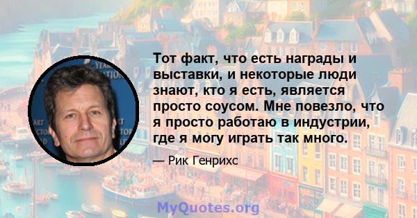 Тот факт, что есть награды и выставки, и некоторые люди знают, кто я есть, является просто соусом. Мне повезло, что я просто работаю в индустрии, где я могу играть так много.