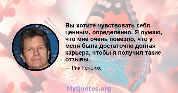 Вы хотите чувствовать себя ценным, определенно. Я думаю, что мне очень повезло, что у меня была достаточно долгая карьера, чтобы я получил такие отзывы.