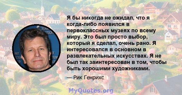 Я бы никогда не ожидал, что я когда-либо появился в первоклассных музеях по всему миру. Это был просто выбор, который я сделал, очень рано. Я интересовался в основном в развлекательных искусствах. Я не был так