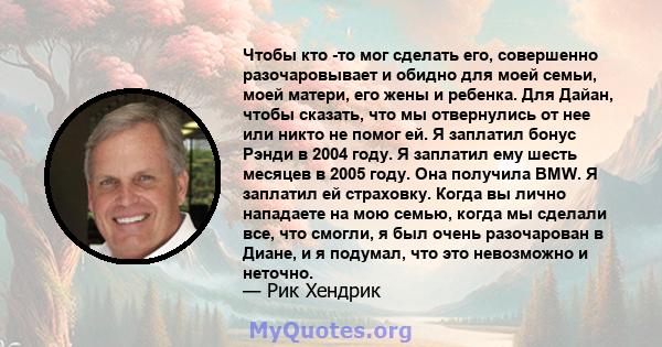 Чтобы кто -то мог сделать его, совершенно разочаровывает и обидно для моей семьи, моей матери, его жены и ребенка. Для Дайан, чтобы сказать, что мы отвернулись от нее или никто не помог ей. Я заплатил бонус Рэнди в 2004 