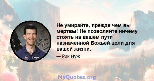 Не умирайте, прежде чем вы мертвы! Не позволяйте ничему стоять на вашем пути назначенной Божьей цели для вашей жизни.