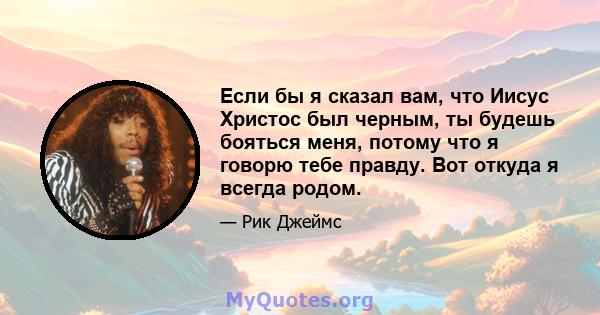 Если бы я сказал вам, что Иисус Христос был черным, ты будешь бояться меня, потому что я говорю тебе правду. Вот откуда я всегда родом.