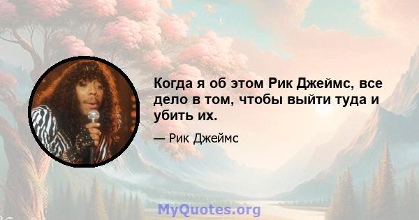 Когда я об этом Рик Джеймс, все дело в том, чтобы выйти туда и убить их.