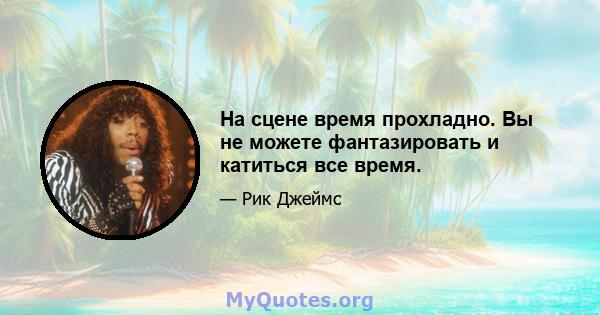 На сцене время прохладно. Вы не можете фантазировать и катиться все время.