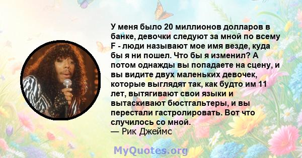 У меня было 20 миллионов долларов в банке, девочки следуют за мной по всему F - люди называют мое имя везде, куда бы я ни пошел. Что бы я изменил? А потом однажды вы попадаете на сцену, и вы видите двух маленьких