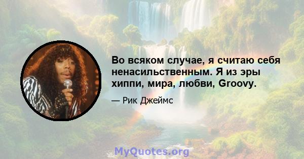 Во всяком случае, я считаю себя ненасильственным. Я из эры хиппи, мира, любви, Groovy.