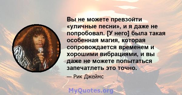 Вы не можете превзойти «уличные песни», и я даже не попробовал. [У него] была такая особенная магия, которая сопровождается временем и хорошими вибрациями, и вы даже не можете попытаться запечатлеть это точно.