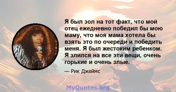 Я был зол на тот факт, что мой отец ежедневно победил бы мою маму, что моя мама хотела бы взять это по очереди и победить меня. Я был жестоким ребенком. Я злился на все эти вещи, очень горькие и очень злые.