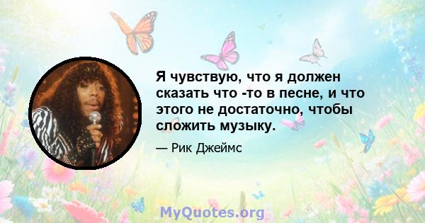 Я чувствую, что я должен сказать что -то в песне, и что этого не достаточно, чтобы сложить музыку.