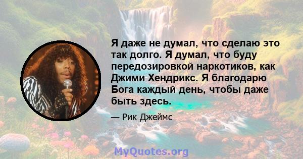 Я даже не думал, что сделаю это так долго. Я думал, что буду передозировкой наркотиков, как Джими Хендрикс. Я благодарю Бога каждый день, чтобы даже быть здесь.