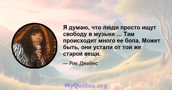 Я думаю, что люди просто ищут свободу в музыке ... Там происходит много ее бопа. Может быть, они устали от той же старой вещи.