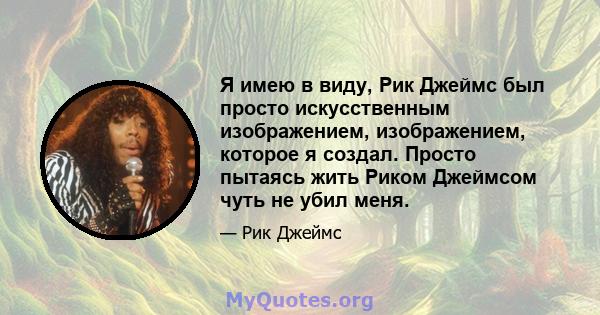 Я имею в виду, Рик Джеймс был просто искусственным изображением, изображением, которое я создал. Просто пытаясь жить Риком Джеймсом чуть не убил меня.