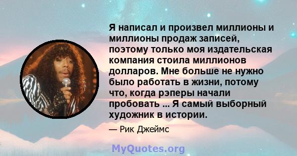 Я написал и произвел миллионы и миллионы продаж записей, поэтому только моя издательская компания стоила миллионов долларов. Мне больше не нужно было работать в жизни, потому что, когда рэперы начали пробовать ... Я