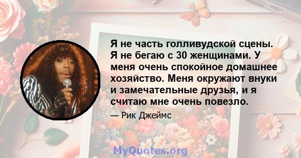 Я не часть голливудской сцены. Я не бегаю с 30 женщинами. У меня очень спокойное домашнее хозяйство. Меня окружают внуки и замечательные друзья, и я считаю мне очень повезло.