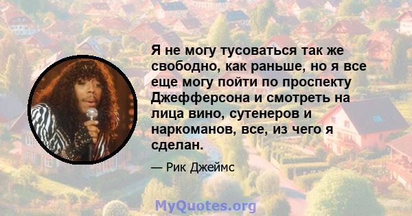 Я не могу тусоваться так же свободно, как раньше, но я все еще могу пойти по проспекту Джефферсона и смотреть на лица вино, сутенеров и наркоманов, все, из чего я сделан.