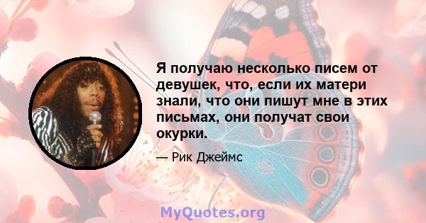 Я получаю несколько писем от девушек, что, если их матери знали, что они пишут мне в этих письмах, они получат свои окурки.