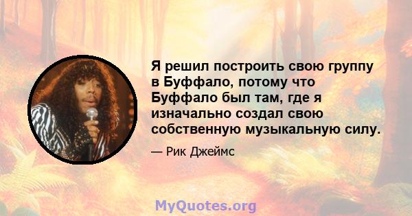 Я решил построить свою группу в Буффало, потому что Буффало был там, где я изначально создал свою собственную музыкальную силу.