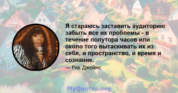 Я стараюсь заставить аудиторию забыть все их проблемы - в течение полутора часов или около того вытаскивать их из себя, и пространство, и время и сознание.