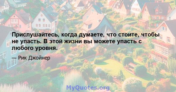 Прислушайтесь, когда думаете, что стоите, чтобы не упасть. В этой жизни вы можете упасть с любого уровня.