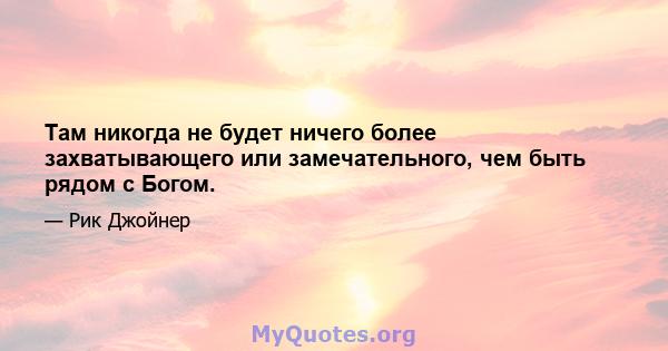 Там никогда не будет ничего более захватывающего или замечательного, чем быть рядом с Богом.