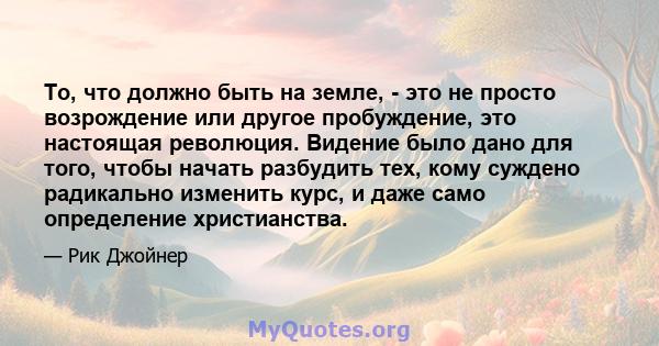 То, что должно быть на земле, - это не просто возрождение или другое пробуждение, это настоящая революция. Видение было дано для того, чтобы начать разбудить тех, кому суждено радикально изменить курс, и даже само