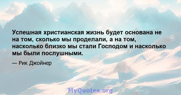 Успешная христианская жизнь будет основана не на том, сколько мы проделали, а на том, насколько близко мы стали Господом и насколько мы были послушными.