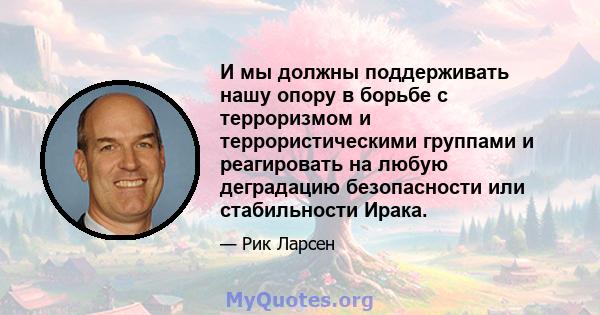 И мы должны поддерживать нашу опору в борьбе с терроризмом и террористическими группами и реагировать на любую деградацию безопасности или стабильности Ирака.