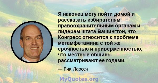 Я наконец могу пойти домой и рассказать избирателям, правоохранительным органам и лидерам штата Вашингтон, что Конгресс относится к проблеме метамфетамина с той же срочностью и приверженностью, что местные общины