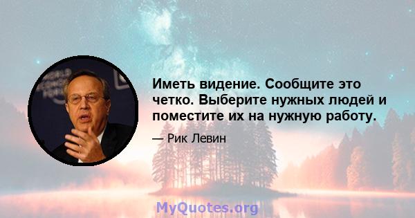 Иметь видение. Сообщите это четко. Выберите нужных людей и поместите их на нужную работу.