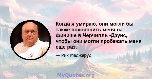 Когда я умираю, они могли бы также похоронить меня на финише в Черчилль -Даунс, чтобы они могли пробежать меня еще раз.