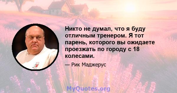 Никто не думал, что я буду отличным тренером. Я тот парень, которого вы ожидаете проезжать по городу с 18 колесами.