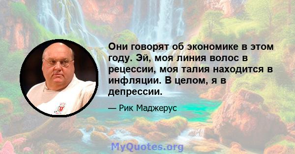 Они говорят об экономике в этом году. Эй, моя линия волос в рецессии, моя талия находится в инфляции. В целом, я в депрессии.