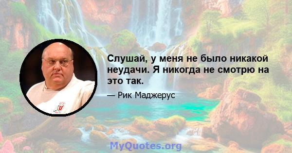 Слушай, у меня не было никакой неудачи. Я никогда не смотрю на это так.