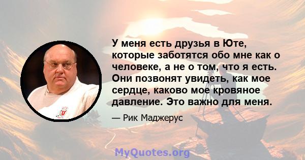 У меня есть друзья в Юте, которые заботятся обо мне как о человеке, а не о том, что я есть. Они позвонят увидеть, как мое сердце, каково мое кровяное давление. Это важно для меня.