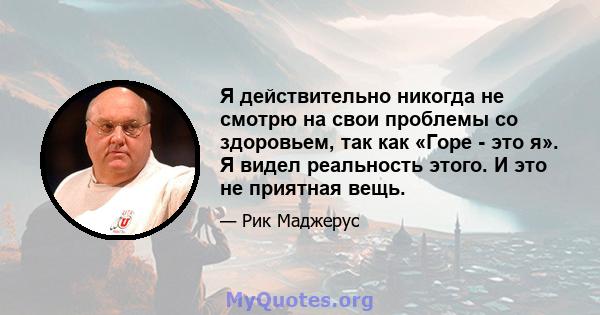 Я действительно никогда не смотрю на свои проблемы со здоровьем, так как «Горе - это я». Я видел реальность этого. И это не приятная вещь.