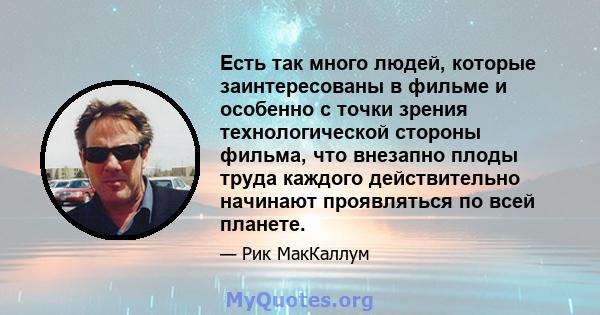 Есть так много людей, которые заинтересованы в фильме и особенно с точки зрения технологической стороны фильма, что внезапно плоды труда каждого действительно начинают проявляться по всей планете.