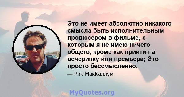 Это не имеет абсолютно никакого смысла быть исполнительным продюсером в фильме, с которым я не имею ничего общего, кроме как прийти на вечеринку или премьера; Это просто бессмысленно.